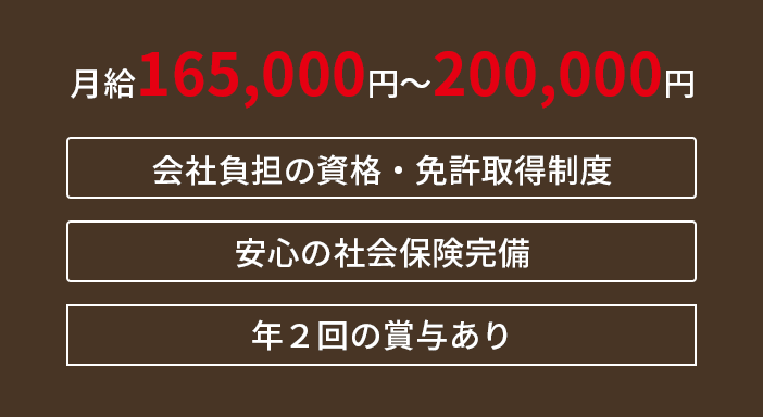 月給165,000円〜200,000円　会社負担の資格・免許取得制度　安心の社会保険完備
  　年２回の賞与あり